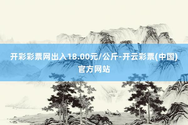 开彩彩票网出入18.00元/公斤-开云彩票(中国)官方网站