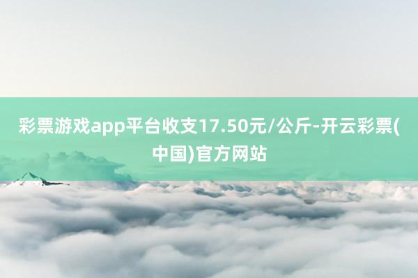 彩票游戏app平台收支17.50元/公斤-开云彩票(中国)官方网站