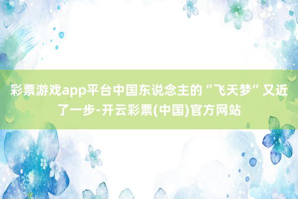 彩票游戏app平台中国东说念主的“飞天梦”又近了一步-开云彩票(中国)官方网站