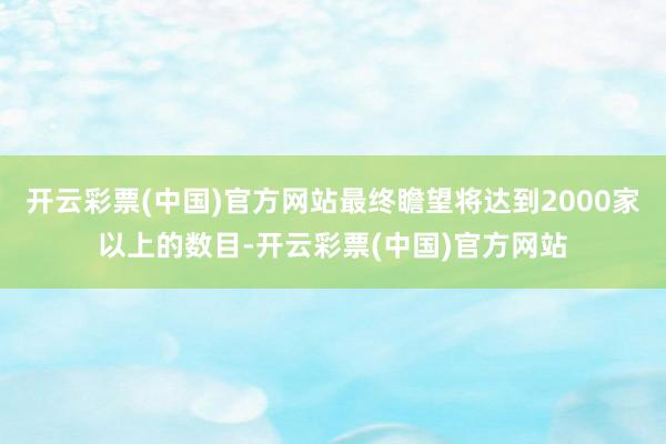 开云彩票(中国)官方网站最终瞻望将达到2000家以上的数目-开云彩票(中国)官方网站