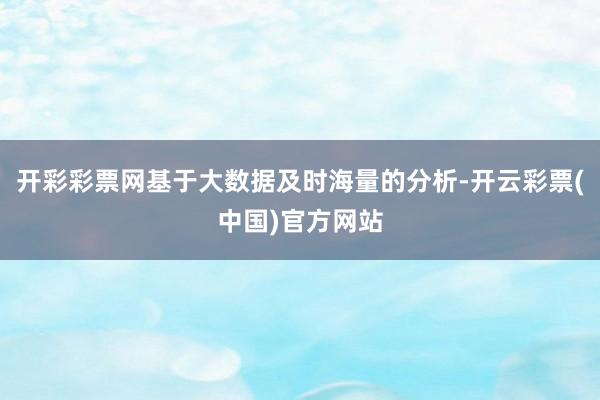 开彩彩票网基于大数据及时海量的分析-开云彩票(中国)官方网站