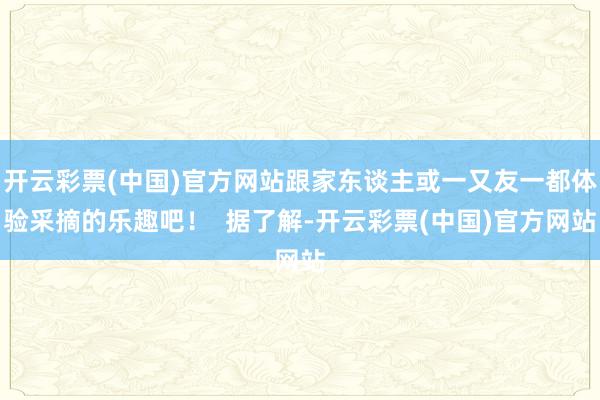 开云彩票(中国)官方网站跟家东谈主或一又友一都体验采摘的乐趣吧！  据了解-开云彩票(中国)官方网站