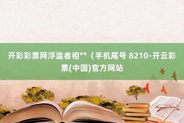 开彩彩票网浮滥者相**（手机尾号 8210-开云彩票(中国)官方网站