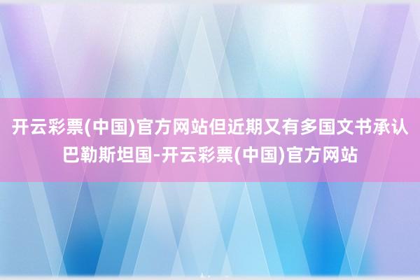 开云彩票(中国)官方网站但近期又有多国文书承认巴勒斯坦国-开云彩票(中国)官方网站