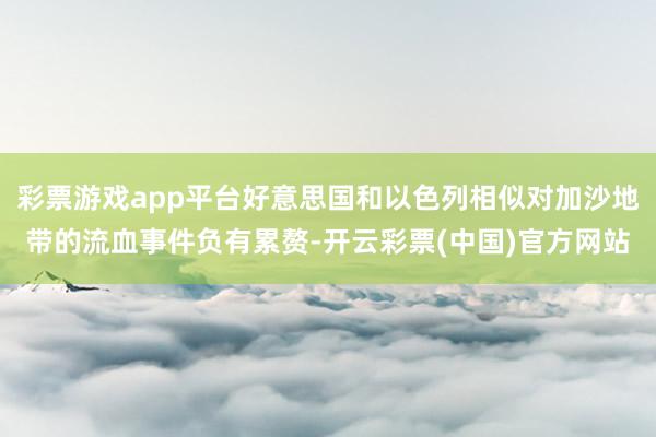 彩票游戏app平台好意思国和以色列相似对加沙地带的流血事件负有累赘-开云彩票(中国)官方网站