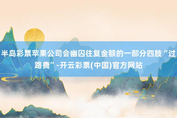 半岛彩票苹果公司会幽囚往复金额的一部分四肢“过路费”-开云彩票(中国)官方网站