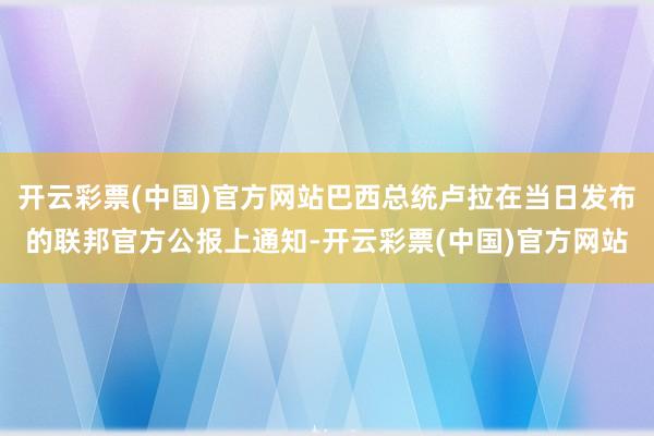 开云彩票(中国)官方网站巴西总统卢拉在当日发布的联邦官方公报上通知-开云彩票(中国)官方网站