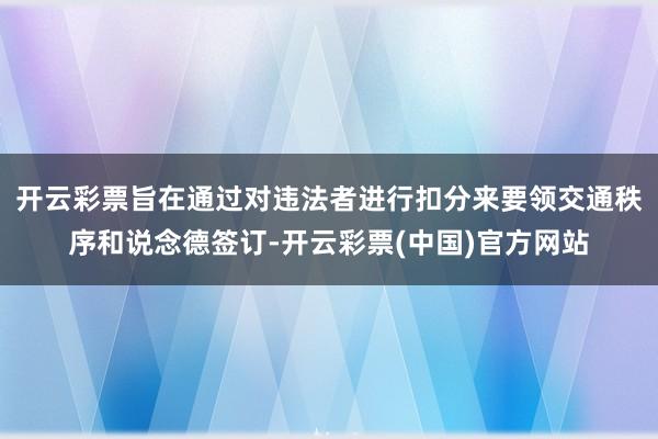 开云彩票旨在通过对违法者进行扣分来要领交通秩序和说念德签订-开云彩票(中国)官方网站