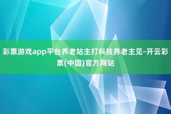 彩票游戏app平台养老站主打科技养老主见-开云彩票(中国)官方网站