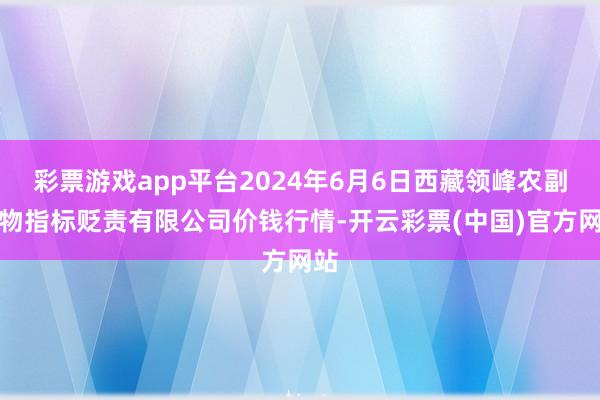 彩票游戏app平台2024年6月6日西藏领峰农副产物指标贬责有限公司价钱行情-开云彩票(中国)官方网站