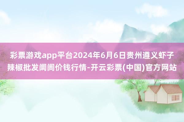 彩票游戏app平台2024年6月6日贵州遵义虾子辣椒批发阛阓价钱行情-开云彩票(中国)官方网站