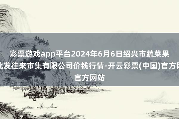 彩票游戏app平台2024年6月6日绍兴市蔬菜果品批发往来市集有限公司价钱行情-开云彩票(中国)官方网站