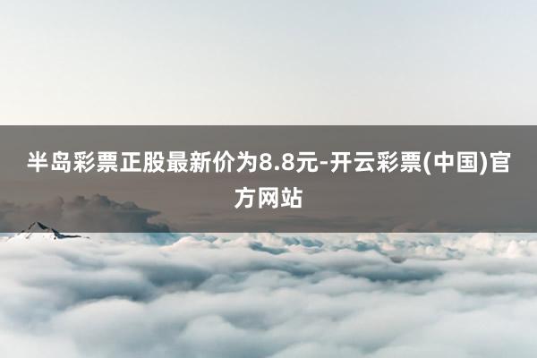 半岛彩票正股最新价为8.8元-开云彩票(中国)官方网站