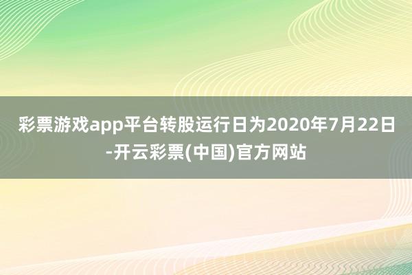 彩票游戏app平台转股运行日为2020年7月22日-开云彩票(中国)官方网站