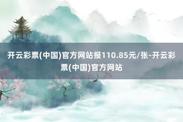 开云彩票(中国)官方网站报110.85元/张-开云彩票(中国)官方网站