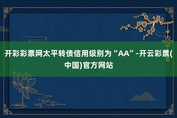 开彩彩票网太平转债信用级别为“AA”-开云彩票(中国)官方网站