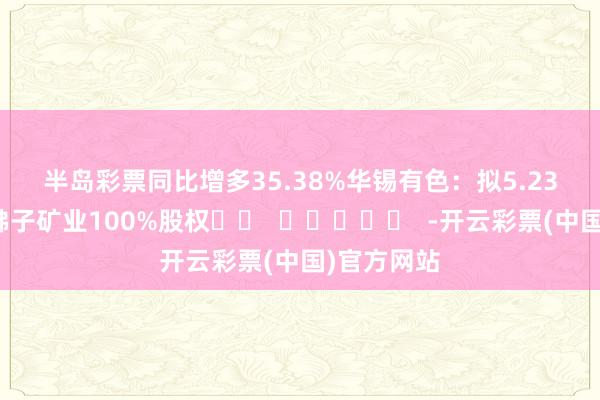 半岛彩票同比增多35.38%　　华锡有色：拟5.23亿元收购佛子矿业100%股权		  					  -开云彩票(中国)官方网站