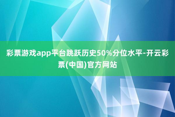 彩票游戏app平台跳跃历史50%分位水平-开云彩票(中国)官方网站