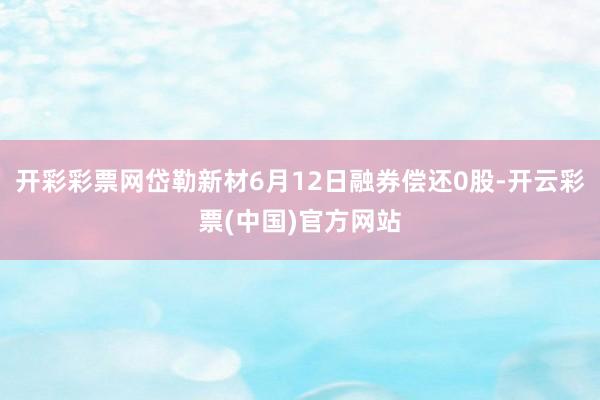 开彩彩票网岱勒新材6月12日融券偿还0股-开云彩票(中国)官方网站