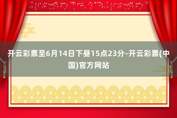 开云彩票至6月14日下昼15点23分-开云彩票(中国)官方网站