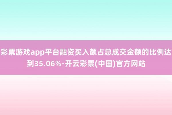 彩票游戏app平台融资买入额占总成交金额的比例达到35.06%-开云彩票(中国)官方网站