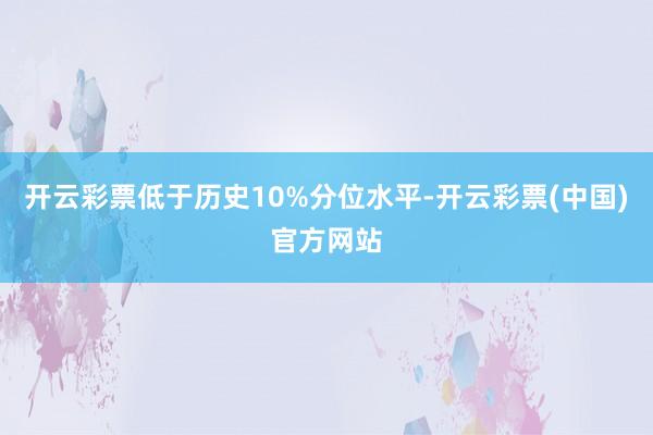 开云彩票低于历史10%分位水平-开云彩票(中国)官方网站