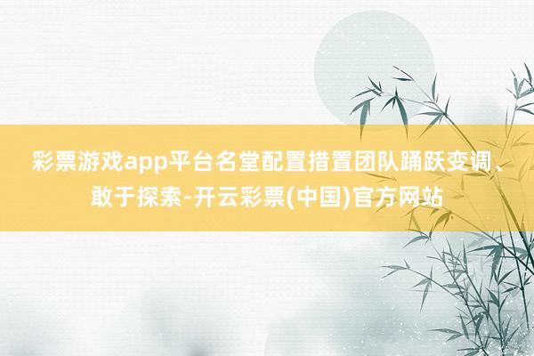 彩票游戏app平台　　名堂配置措置团队踊跃变调、敢于探索-开云彩票(中国)官方网站