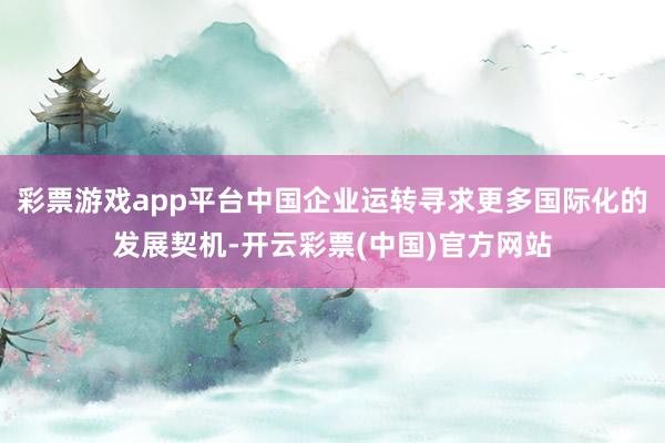 彩票游戏app平台中国企业运转寻求更多国际化的发展契机-开云彩票(中国)官方网站