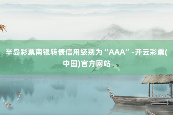 半岛彩票南银转债信用级别为“AAA”-开云彩票(中国)官方网站