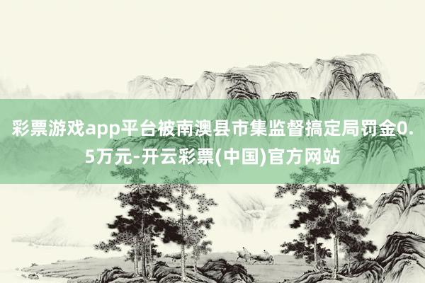 彩票游戏app平台被南澳县市集监督搞定局罚金0.5万元-开云彩票(中国)官方网站