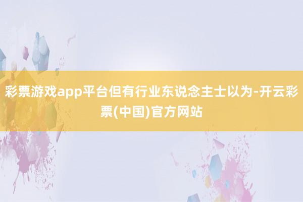 彩票游戏app平台但有行业东说念主士以为-开云彩票(中国)官方网站