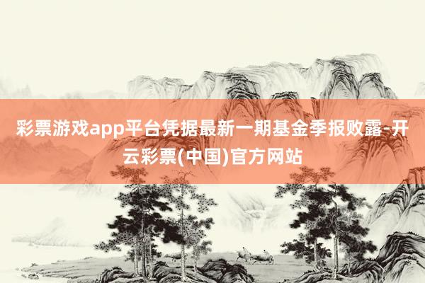 彩票游戏app平台凭据最新一期基金季报败露-开云彩票(中国)官方网站