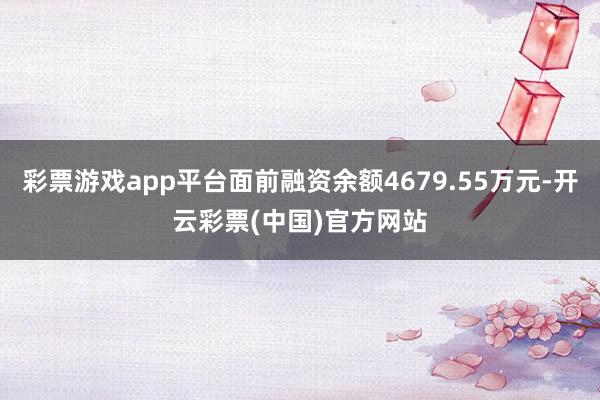 彩票游戏app平台面前融资余额4679.55万元-开云彩票(中国)官方网站