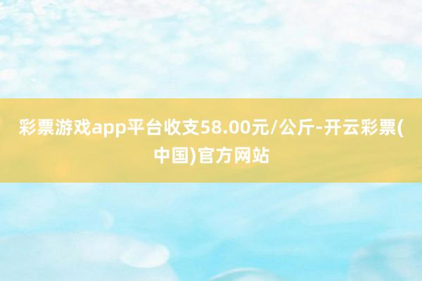 彩票游戏app平台收支58.00元/公斤-开云彩票(中国)官方网站