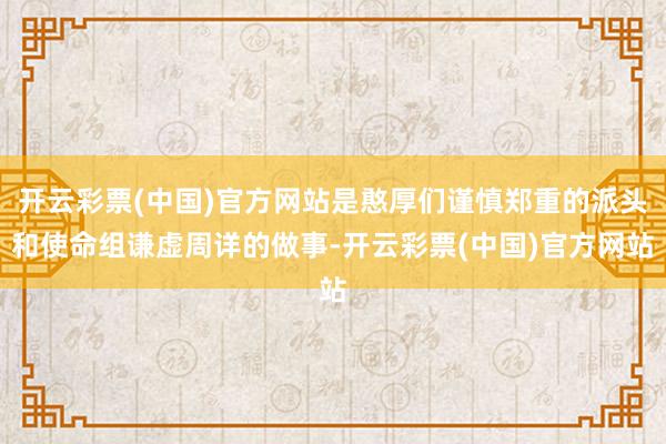 开云彩票(中国)官方网站是憨厚们谨慎郑重的派头和使命组谦虚周详的做事-开云彩票(中国)官方网站