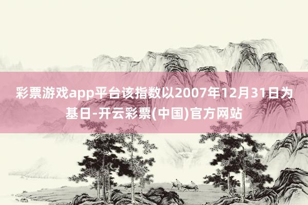 彩票游戏app平台该指数以2007年12月31日为基日-开云彩票(中国)官方网站