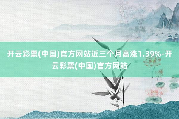 开云彩票(中国)官方网站近三个月高涨1.39%-开云彩票(中国)官方网站