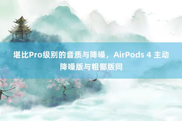 堪比Pro级别的音质与降噪，AirPods 4 主动降噪版与粗鄙版同