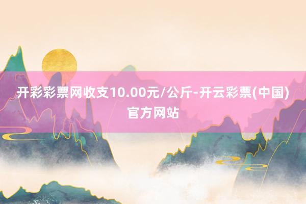 开彩彩票网收支10.00元/公斤-开云彩票(中国)官方网站