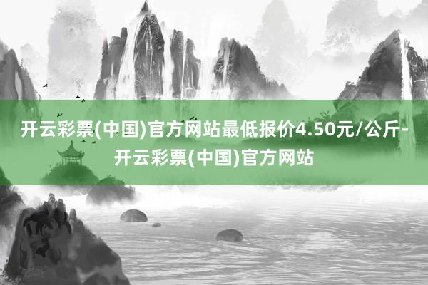 开云彩票(中国)官方网站最低报价4.50元/公斤-开云彩票(中国)官方网站