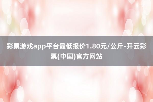 彩票游戏app平台最低报价1.80元/公斤-开云彩票(中国)官方网站