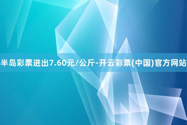 半岛彩票进出7.60元/公斤-开云彩票(中国)官方网站