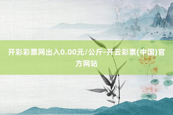 开彩彩票网出入0.00元/公斤-开云彩票(中国)官方网站