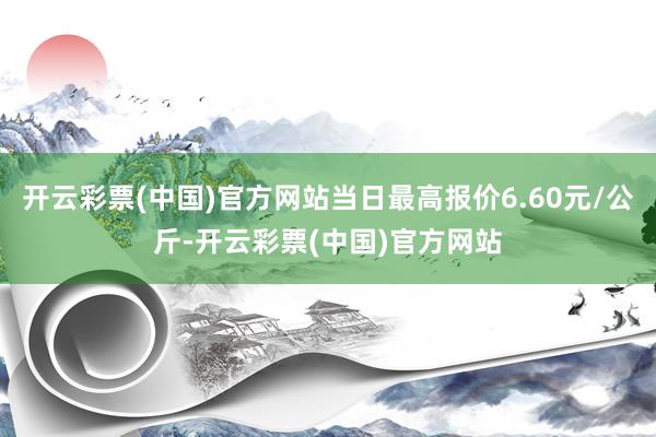 开云彩票(中国)官方网站当日最高报价6.60元/公斤-开云彩票(中国)官方网站