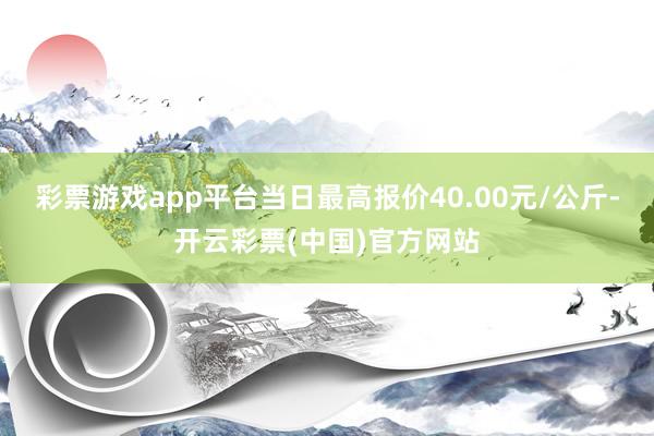 彩票游戏app平台当日最高报价40.00元/公斤-开云彩票(中国)官方网站