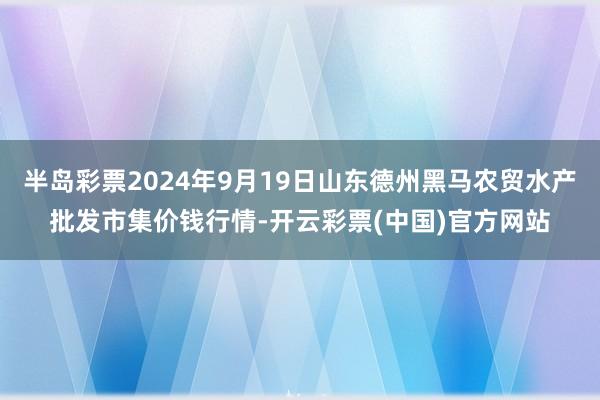 半岛彩票2024年9月19日山东德州黑马农贸水产批发市集价钱行情-开云彩票(中国)官方网站