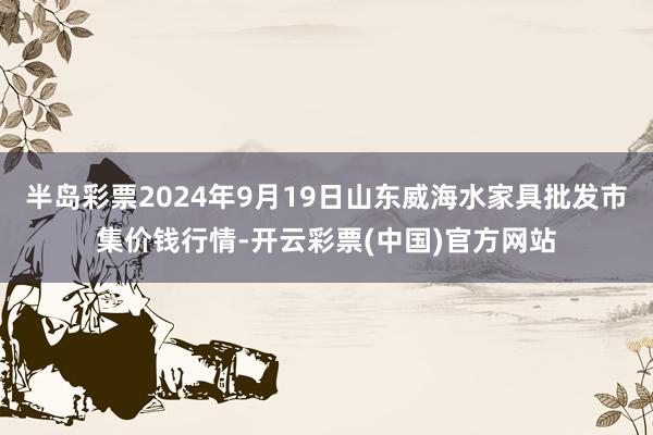 半岛彩票2024年9月19日山东威海水家具批发市集价钱行情-开云彩票(中国)官方网站