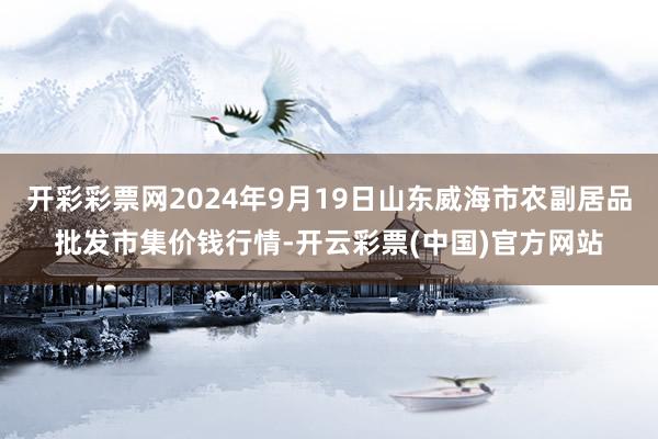 开彩彩票网2024年9月19日山东威海市农副居品批发市集价钱行情-开云彩票(中国)官方网站