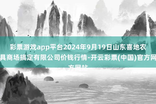 彩票游戏app平台2024年9月19日山东喜地农家具商场搞定有限公司价钱行情-开云彩票(中国)官方网站