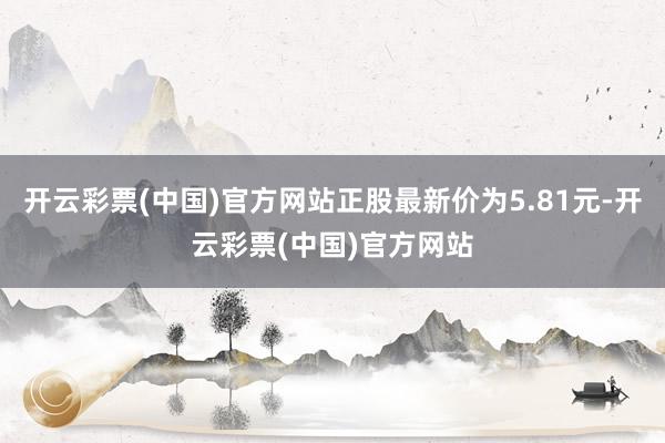 开云彩票(中国)官方网站正股最新价为5.81元-开云彩票(中国)官方网站